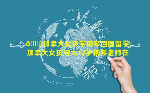 🐡 加拿大女孩学钢琴回国留学,加拿大女孩与大12岁钢琴老师在一起